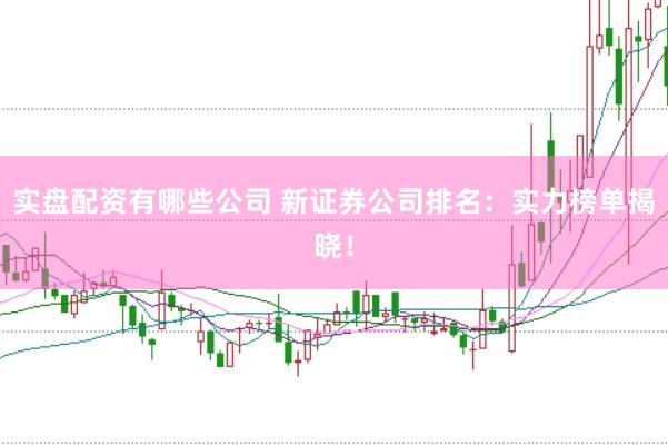 实盘配资有哪些公司 新证券公司排名：实力榜单揭晓！