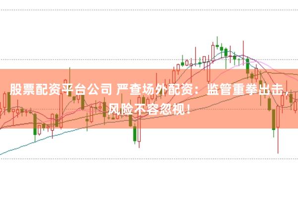 股票配资平台公司 严查场外配资：监管重拳出击，风险不容忽视！