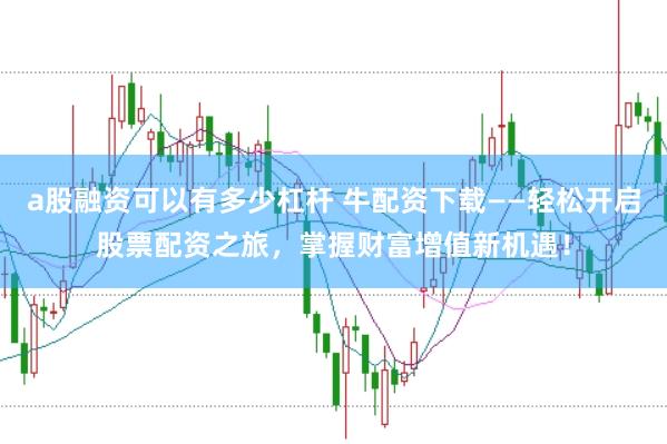 a股融资可以有多少杠杆 牛配资下载——轻松开启股票配资之旅，掌握财富增值新机遇！