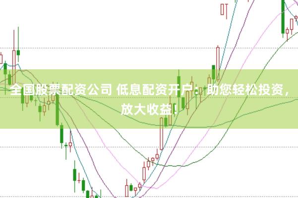 全国股票配资公司 低息配资开户：助您轻松投资，放大收益！