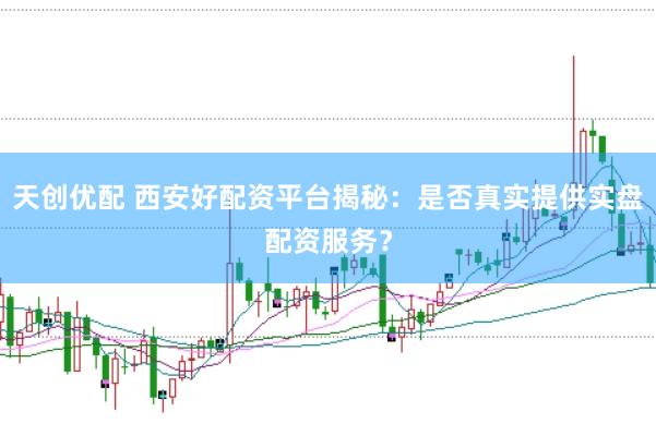 天创优配 西安好配资平台揭秘：是否真实提供实盘配资服务？