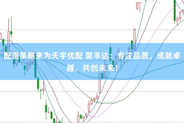 配资策略来为天宇优配 聚丰达：专注品质，成就卓越，共创未来！