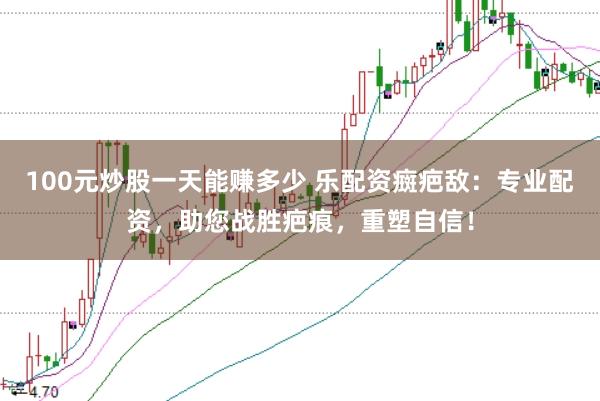 100元炒股一天能赚多少 乐配资癍疤敌：专业配资，助您战胜疤痕，重塑自信！