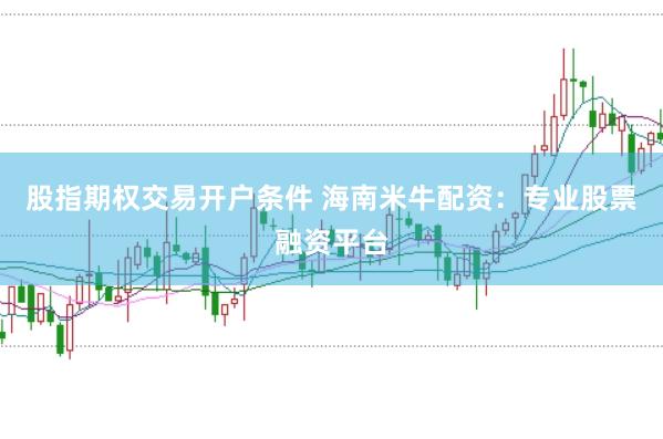 股指期权交易开户条件 海南米牛配资：专业股票融资平台
