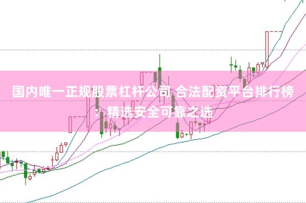 国内唯一正规股票杠杆公司 合法配资平台排行榜：精选安全可靠之选