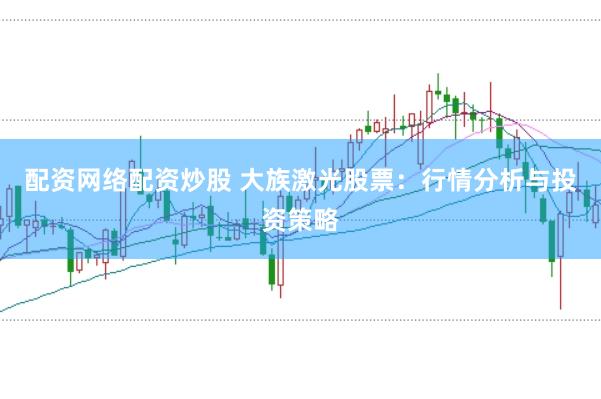 配资网络配资炒股 大族激光股票：行情分析与投资策略