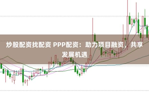炒股配资找配资 PPP配资：助力项目融资，共享发展机遇
