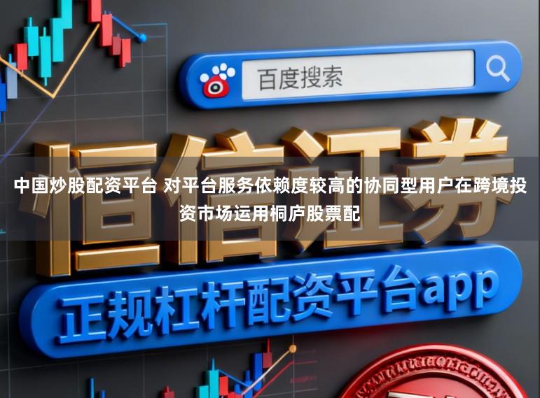 中国炒股配资平台 对平台服务依赖度较高的协同型用户在跨境投资市场运用桐庐股票配