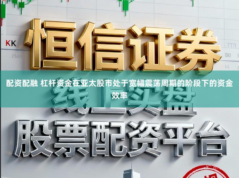 配资配融 杠杆资金在亚太股市处于宽幅震荡周期的阶段下的资金效率