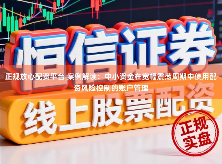 正规放心配资平台 案例解读：中小资金在宽幅震荡周期中使用配资风险控制的账户管理