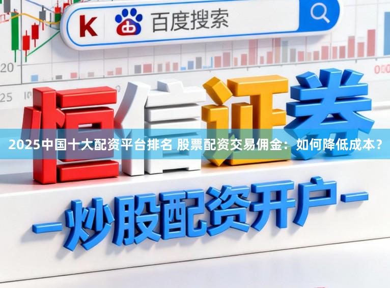 2025中国十大配资平台排名 股票配资交易佣金：如何降低成本？