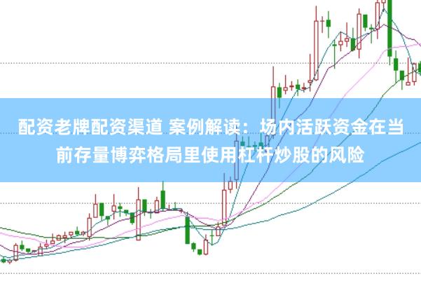 配资老牌配资渠道 案例解读：场内活跃资金在当前存量博弈格局里使用杠杆炒股的风险